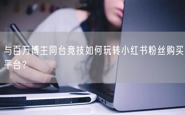 与百万博主同台竞技如何玩转小红书粉丝购买平台?